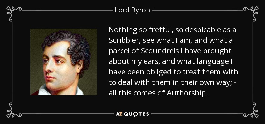 Nothing so fretful, so despicable as a Scribbler, see what I am, and what a parcel of Scoundrels I have brought about my ears, and what language I have been obliged to treat them with to deal with them in their own way; - all this comes of Authorship. - Lord Byron