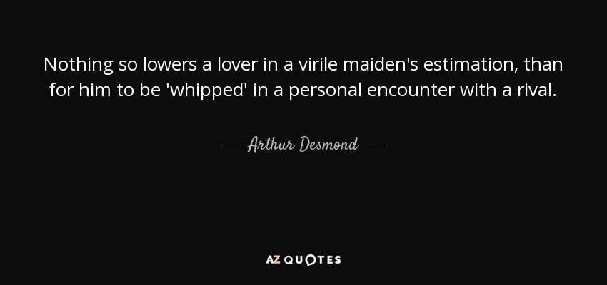 Nothing so lowers a lover in a virile maiden's estimation, than for him to be 'whipped' in a personal encounter with a rival. - Arthur Desmond