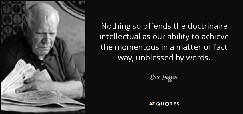 Nothing so offends the doctrinaire intellectual as our ability to achieve the momentous in a matter-of-fact way, unblessed by words. - Eric Hoffer