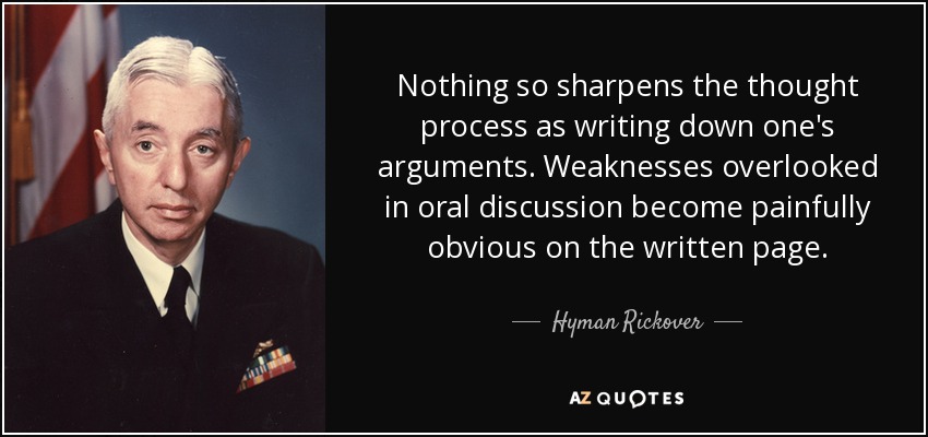 Nothing so sharpens the thought process as writing down one's arguments. Weaknesses overlooked in oral discussion become painfully obvious on the written page. - Hyman Rickover