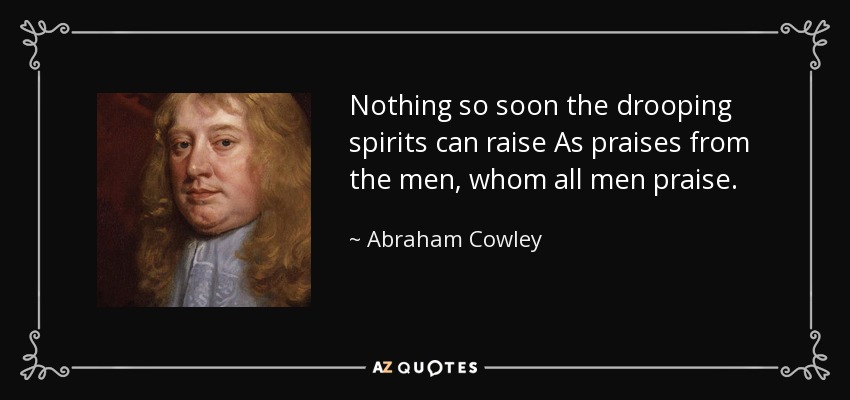 Nothing so soon the drooping spirits can raise As praises from the men, whom all men praise. - Abraham Cowley