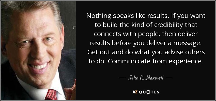 Nothing speaks like results. If you want to build the kind of credibility that connects with people, then deliver results before you deliver a message. Get out and do what you advise others to do. Communicate from experience. - John C. Maxwell