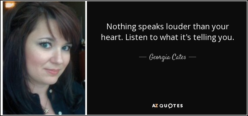 Nothing speaks louder than your heart. Listen to what it's telling you. - Georgia Cates