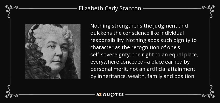 Nothing strengthens the judgment and quickens the conscience like individual responsibility. Nothing adds such dignity to character as the recognition of one's self-sovereignty; the right to an equal place, everywhere conceded--a place earned by personal merit, not an artificial attainment by inheritance, wealth, family and position. - Elizabeth Cady Stanton