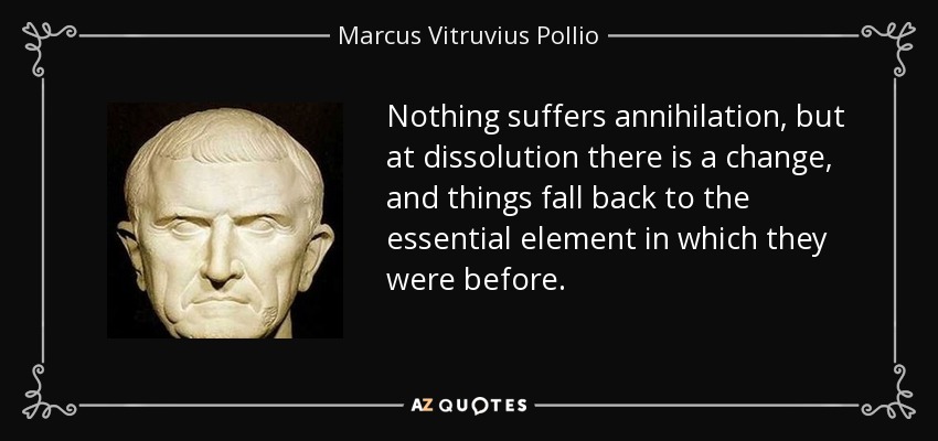 Nothing suffers annihilation, but at dissolution there is a change, and things fall back to the essential element in which they were before. - Marcus Vitruvius Pollio