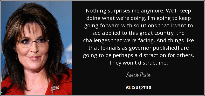 Nothing surprises me anymore. We'll keep doing what we're doing. I'm going to keep going forward with solutions that I want to see applied to this great country, the challenges that we're facing. And things like that [e-mails as governor published] are going to be perhaps a distraction for others. They won't distract me. - Sarah Palin