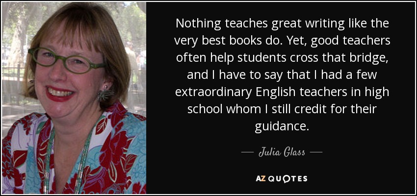 Nothing teaches great writing like the very best books do. Yet, good teachers often help students cross that bridge, and I have to say that I had a few extraordinary English teachers in high school whom I still credit for their guidance. - Julia Glass