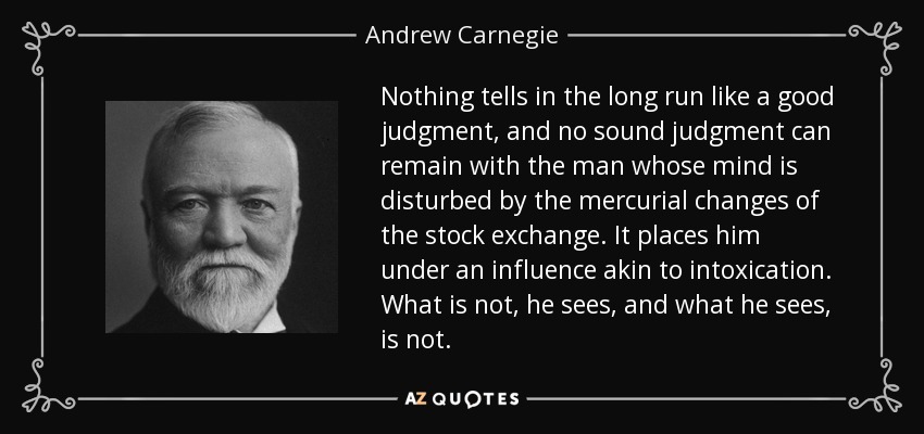 Nothing tells in the long run like a good judgment, and no sound judgment can remain with the man whose mind is disturbed by the mercurial changes of the stock exchange. It places him under an influence akin to intoxication. What is not, he sees, and what he sees, is not. - Andrew Carnegie