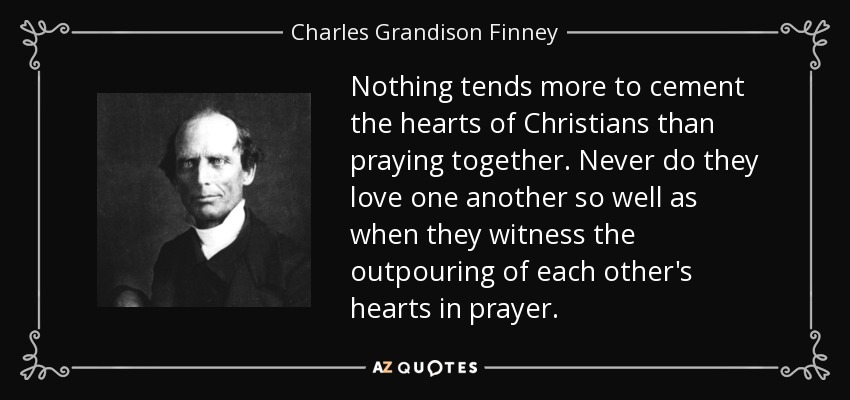 Nothing tends more to cement the hearts of Christians than praying together. Never do they love one another so well as when they witness the outpouring of each other's hearts in prayer. - Charles Grandison Finney