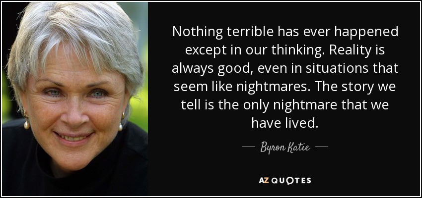 Nothing terrible has ever happened except in our thinking. Reality is always good, even in situations that seem like nightmares. The story we tell is the only nightmare that we have lived. - Byron Katie