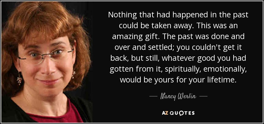 Nothing that had happened in the past could be taken away. This was an amazing gift. The past was done and over and settled; you couldn't get it back, but still, whatever good you had gotten from it, spiritually, emotionally, would be yours for your lifetime. - Nancy Werlin