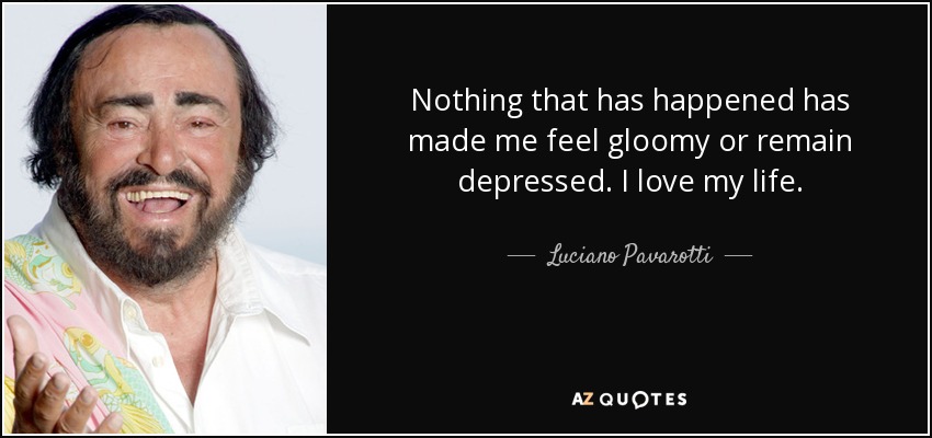 Nothing that has happened has made me feel gloomy or remain depressed. I love my life. - Luciano Pavarotti