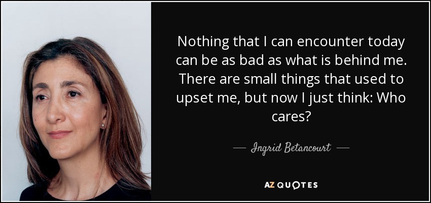 Nothing that I can encounter today can be as bad as what is behind me. There are small things that used to upset me, but now I just think: Who cares? - Ingrid Betancourt