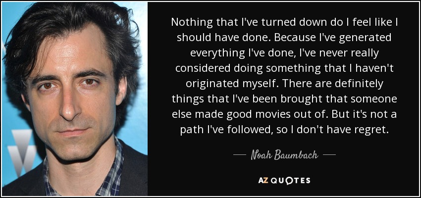 Nothing that I've turned down do I feel like I should have done. Because I've generated everything I've done, I've never really considered doing something that I haven't originated myself. There are definitely things that I've been brought that someone else made good movies out of. But it's not a path I've followed, so I don't have regret. - Noah Baumbach