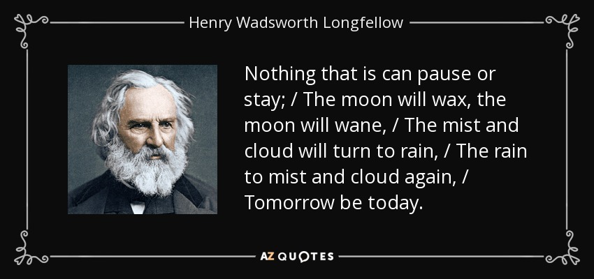 Nothing that is can pause or stay; / The moon will wax, the moon will wane, / The mist and cloud will turn to rain, / The rain to mist and cloud again, / Tomorrow be today. - Henry Wadsworth Longfellow