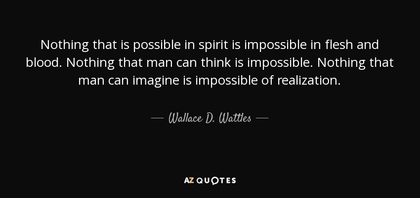 Nothing that is possible in spirit is impossible in flesh and blood. Nothing that man can think is impossible. Nothing that man can imagine is impossible of realization. - Wallace D. Wattles