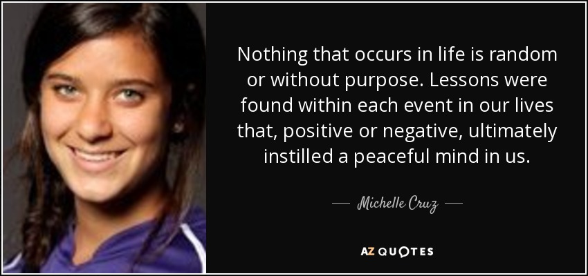 Nothing that occurs in life is random or without purpose. Lessons were found within each event in our lives that, positive or negative, ultimately instilled a peaceful mind in us. - Michelle Cruz