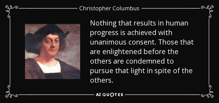 Nothing that results in human progress is achieved with unanimous consent. Those that are enlightened before the others are condemned to pursue that light in spite of the others. - Christopher Columbus