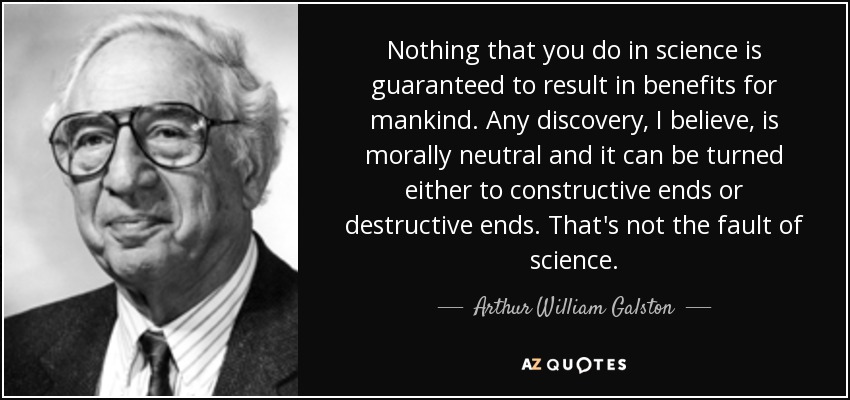 Nothing that you do in science is guaranteed to result in benefits for mankind. Any discovery, I believe, is morally neutral and it can be turned either to constructive ends or destructive ends. That's not the fault of science. - Arthur William Galston