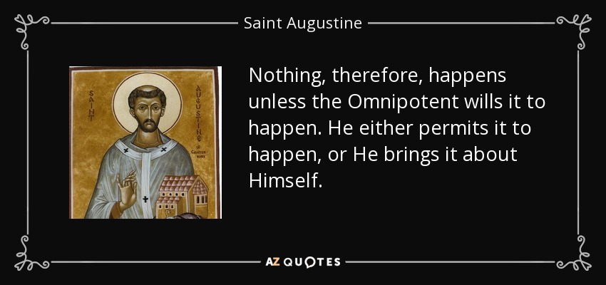 Nothing, therefore, happens unless the Omnipotent wills it to happen. He either permits it to happen, or He brings it about Himself. - Saint Augustine