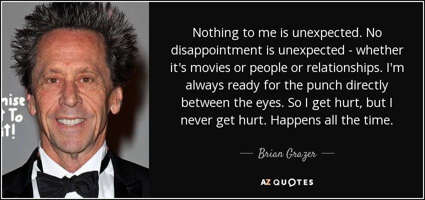 Nothing to me is unexpected. No disappointment is unexpected - whether it's movies or people or relationships. I'm always ready for the punch directly between the eyes. So I get hurt, but I never get hurt. Happens all the time. - Brian Grazer