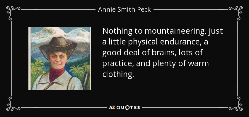 Nothing to mountaineering, just a little physical endurance, a good deal of brains, lots of practice, and plenty of warm clothing. - Annie Smith Peck