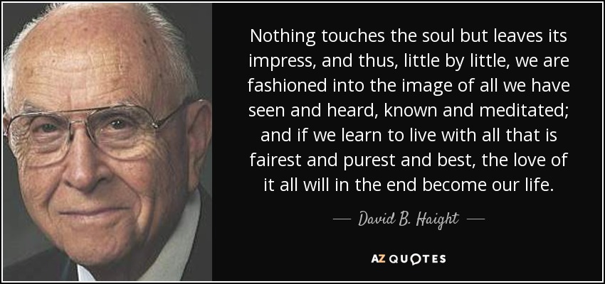Nothing touches the soul but leaves its impress, and thus, little by little, we are fashioned into the image of all we have seen and heard, known and meditated; and if we learn to live with all that is fairest and purest and best , the love of it all will in the end become our life. - David B. Haight
