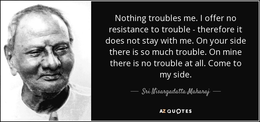 Nothing troubles me. I offer no resistance to trouble - therefore it does not stay with me. On your side there is so much trouble. On mine there is no trouble at all. Come to my side. - Sri Nisargadatta Maharaj