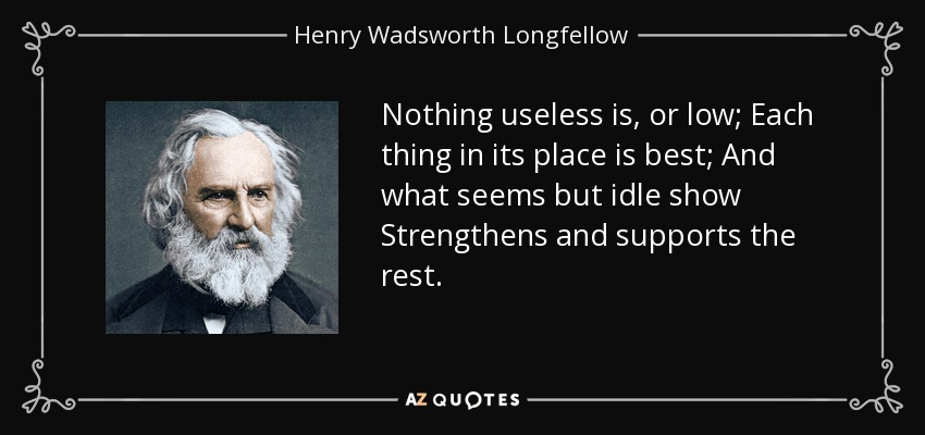 Nothing useless is, or low; Each thing in its place is best; And what seems but idle show Strengthens and supports the rest. - Henry Wadsworth Longfellow