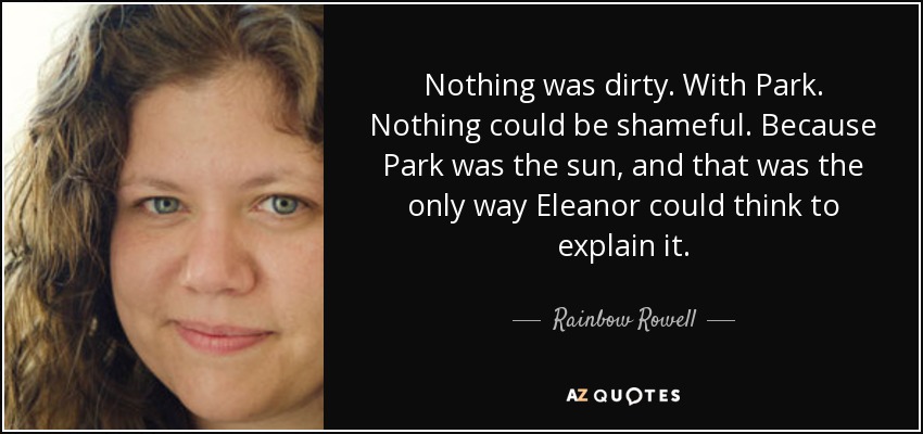 Nothing was dirty. With Park. Nothing could be shameful. Because Park was the sun, and that was the only way Eleanor could think to explain it. - Rainbow Rowell