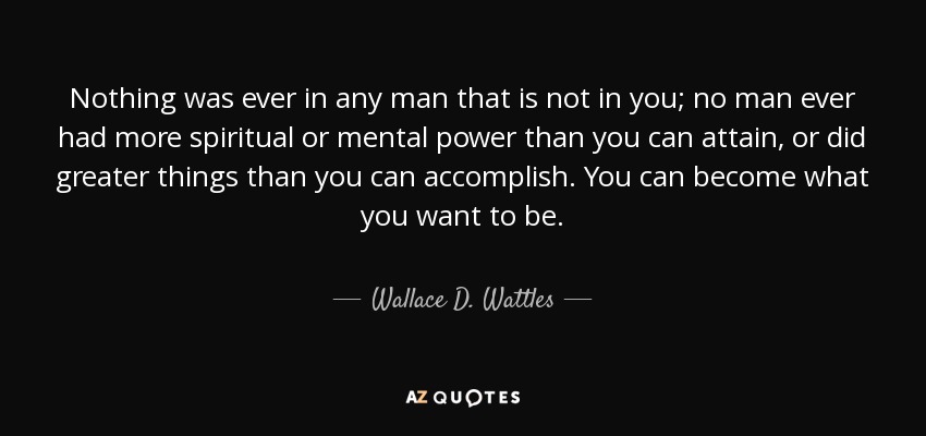 Nothing was ever in any man that is not in you; no man ever had more spiritual or mental power than you can attain, or did greater things than you can accomplish. You can become what you want to be. - Wallace D. Wattles