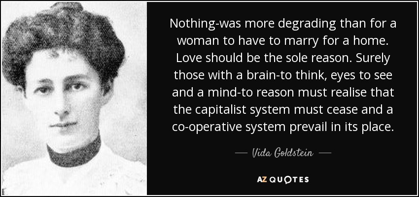 Nothing-was more degrading than for a woman to have to marry for a home. Love should be the sole reason. Surely those with a brain-to think, eyes to see and a mind-to reason must realise that the capitalist system must cease and a co-operative system prevail in its place. - Vida Goldstein