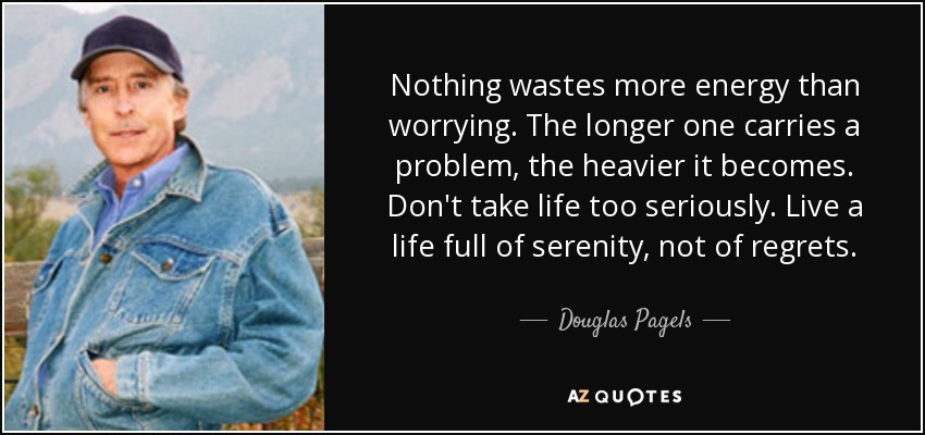 Nothing wastes more energy than worrying. The longer one carries a problem, the heavier it becomes. Don't take life too seriously. Live a life full of serenity, not of regrets. - Douglas Pagels