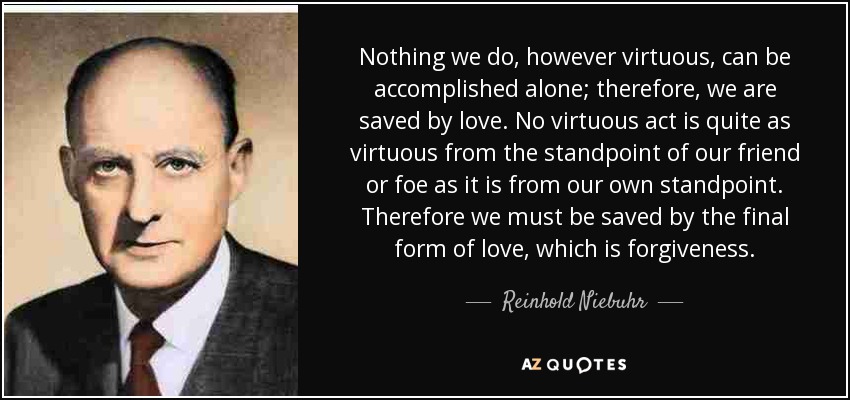 Nothing we do, however virtuous, can be accomplished alone; therefore, we are saved by love. No virtuous act is quite as virtuous from the standpoint of our friend or foe as it is from our own standpoint. Therefore we must be saved by the final form of love, which is forgiveness. - Reinhold Niebuhr