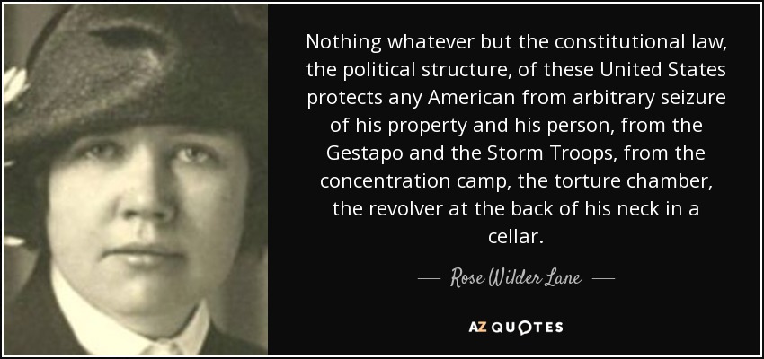 Nothing whatever but the constitutional law, the political structure, of these United States protects any American from arbitrary seizure of his property and his person, from the Gestapo and the Storm Troops, from the concentration camp, the torture chamber, the revolver at the back of his neck in a cellar. - Rose Wilder Lane