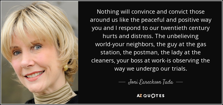 Nothing will convince and convict those around us like the peaceful and positive way you and I respond to our twentieth century hurts and distress. The unbelieving world-your neighbors, the guy at the gas station, the postman, the lady at the cleaners, your boss at work-is observing the way we undergo our trials. - Joni Eareckson Tada