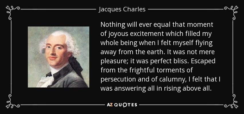 Nothing will ever equal that moment of joyous excitement which filled my whole being when I felt myself flying away from the earth. It was not mere pleasure; it was perfect bliss. Escaped from the frightful torments of persecution and of calumny, I felt that I was answering all in rising above all. - Jacques Charles