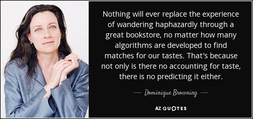 Nothing will ever replace the experience of wandering haphazardly through a great bookstore, no matter how many algorithms are developed to find matches for our tastes. That's because not only is there no accounting for taste, there is no predicting it either. - Dominique Browning