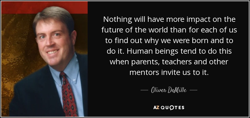 Nothing will have more impact on the future of the world than for each of us to find out why we were born and to do it. Human beings tend to do this when parents, teachers and other mentors invite us to it. - Oliver DeMille