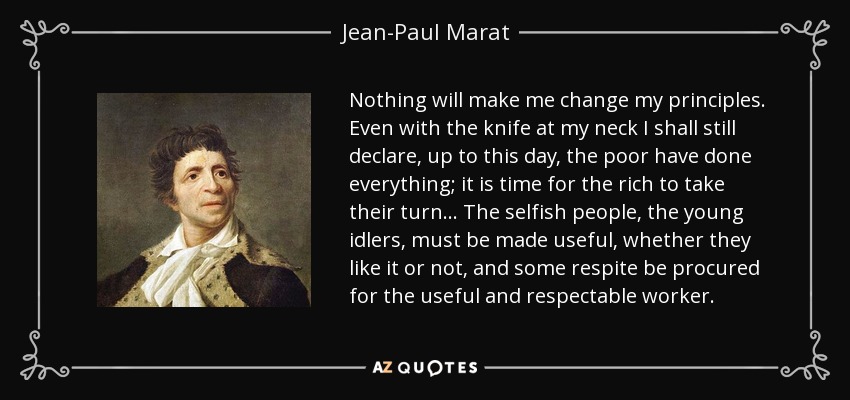 Nothing will make me change my principles. Even with the knife at my neck I shall still declare, up to this day, the poor have done everything; it is time for the rich to take their turn... The selfish people, the young idlers, must be made useful, whether they like it or not, and some respite be procured for the useful and respectable worker. - Jean-Paul Marat