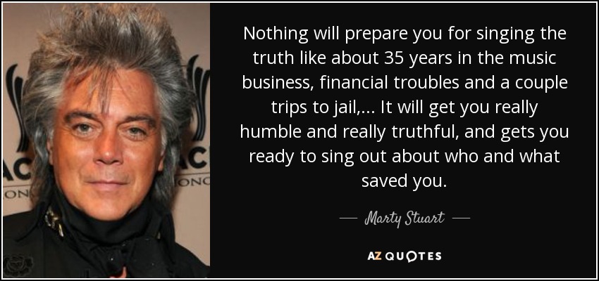 Nothing will prepare you for singing the truth like about 35 years in the music business, financial troubles and a couple trips to jail, ... It will get you really humble and really truthful, and gets you ready to sing out about who and what saved you. - Marty Stuart