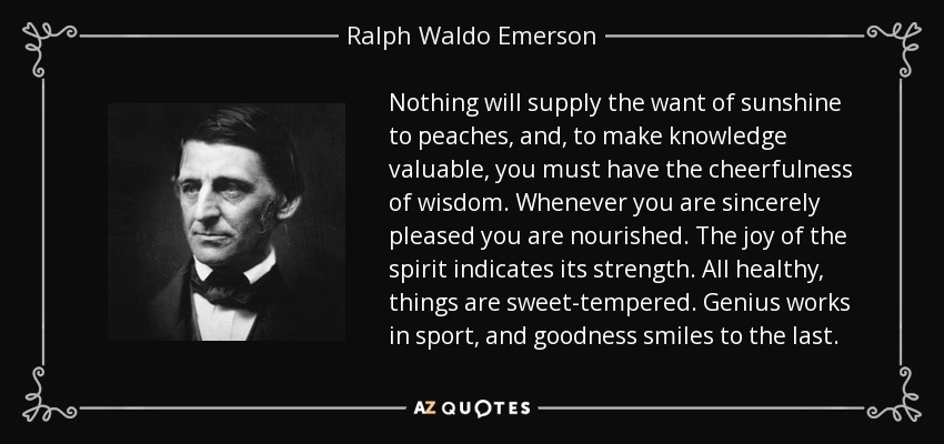 Nothing will supply the want of sunshine to peaches, and, to make knowledge valuable, you must have the cheerfulness of wisdom. Whenever you are sincerely pleased you are nourished. The joy of the spirit indicates its strength. All healthy, things are sweet-tempered. Genius works in sport, and goodness smiles to the last. - Ralph Waldo Emerson