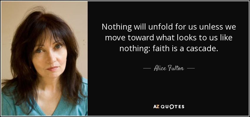 Nothing will unfold for us unless we move toward what looks to us like nothing: faith is a cascade. - Alice Fulton