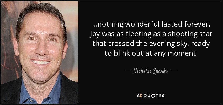 ...nothing wonderful lasted forever. Joy was as fleeting as a shooting star that crossed the evening sky, ready to blink out at any moment. - Nicholas Sparks