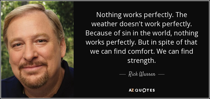 Nothing works perfectly. The weather doesn't work perfectly. Because of sin in the world, nothing works perfectly. But in spite of that we can find comfort. We can find strength. - Rick Warren