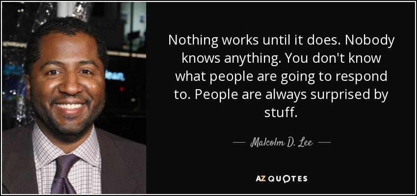Nothing works until it does. Nobody knows anything. You don't know what people are going to respond to. People are always surprised by stuff. - Malcolm D. Lee