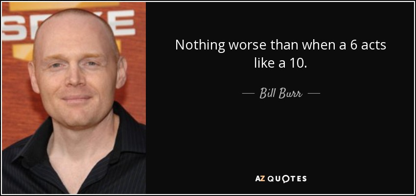 Nothing worse than when a 6 acts like a 10. - Bill Burr