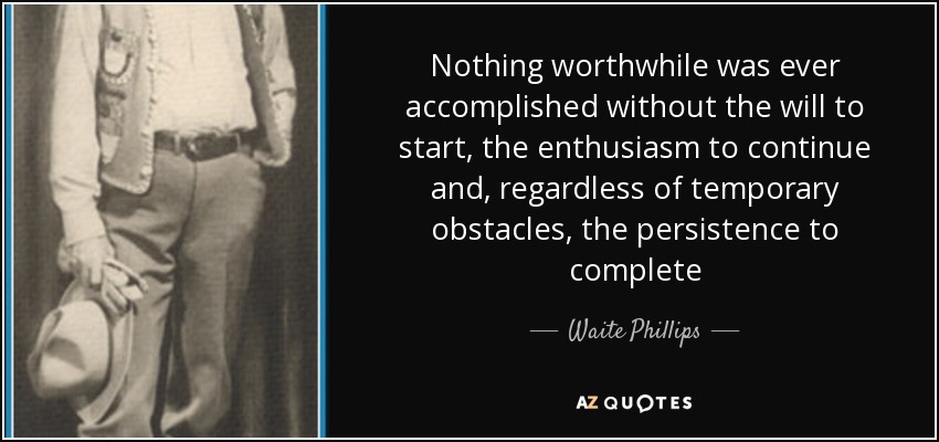 Nothing worthwhile was ever accomplished without the will to start, the enthusiasm to continue and, regardless of temporary obstacles, the persistence to complete - Waite Phillips