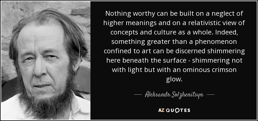 Nothing worthy can be built on a neglect of higher meanings and on a relativistic view of concepts and culture as a whole. Indeed, something greater than a phenomenon confined to art can be discerned shimmering here beneath the surface - shimmering not with light but with an ominous crimson glow. - Aleksandr Solzhenitsyn
