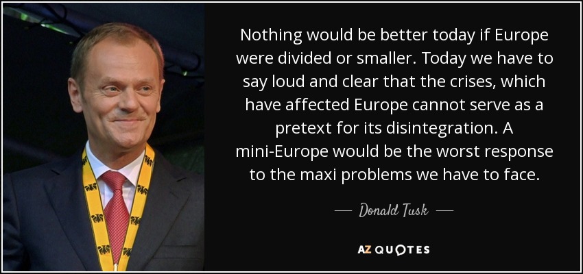 Nothing would be better today if Europe were divided or smaller. Today we have to say loud and clear that the crises, which have affected Europe cannot serve as a pretext for its disintegration. A mini-Europe would be the worst response to the maxi problems we have to face. - Donald Tusk